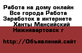 Работа на дому-онлайн - Все города Работа » Заработок в интернете   . Ханты-Мансийский,Нижневартовск г.